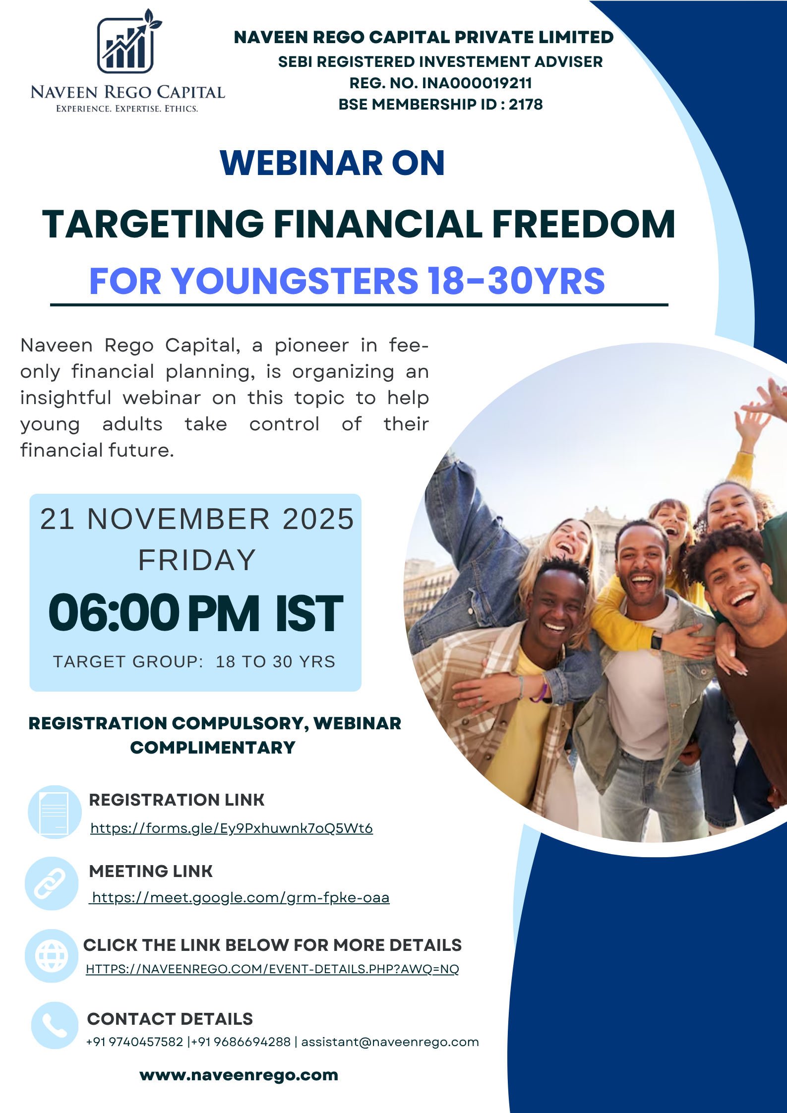 Webinar on Targeting Financial Freedom for YoungstersEarning, spending, saving, protection, investing, and borrowing form the core pillars of one’s financial life.If these are planned wisely at a younger age, the benefits can compound enormously over time.Naveen Rego Capital, a pioneer in fee-only financial planning, is organizing an insightful webinar on this topic to help young adults take control of their financial future.Date: 21st November 2025- FridayTime: 6:00 PM (Indian Standard Time)Target Group: Ages 18 to 30Speaker:Naveen Julian Rego - CFP®Managing&nbsp;Director &amp; Principal OfficerRegistration&nbsp;compulsory, webinar complimentary&nbsp;Registration Link:https://forms.gle/TUsChbD6LodpxUPA9Meeting link:https://meet.google.com/grm-fpke-oaaFor further details, contact&nbsp;:&nbsp;97404 57582 Email :&nbsp;assistant@naveenrego.com